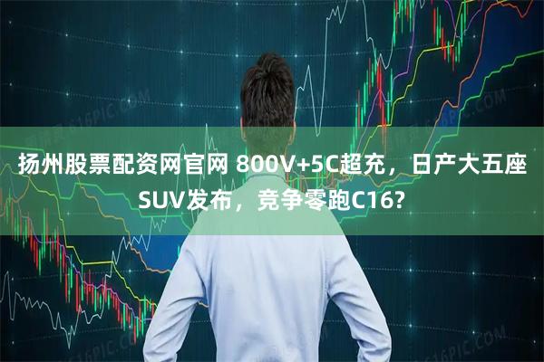 扬州股票配资网官网 800V+5C超充，日产大五座SUV发布，竞争零跑C16?