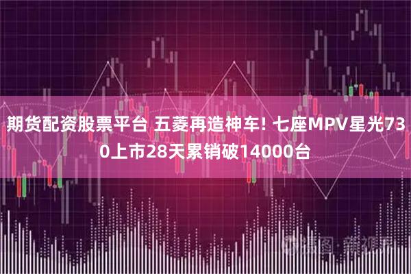 期货配资股票平台 五菱再造神车! 七座MPV星光730上市28天累销破14000台