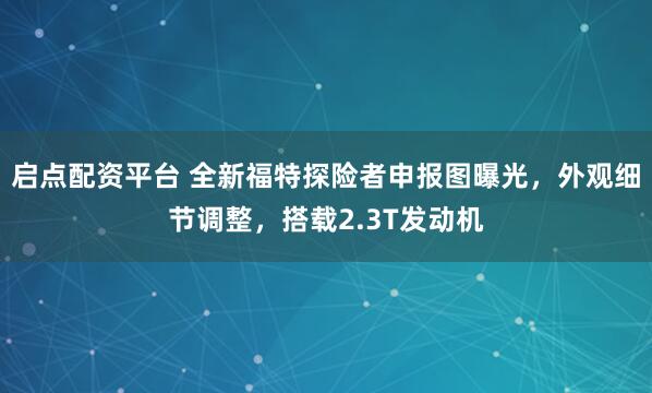 启点配资平台 全新福特探险者申报图曝光，外观细节调整，搭载2.3T发动机