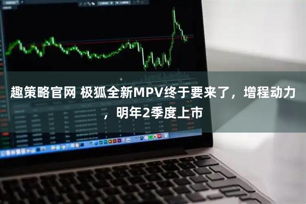 趣策略官网 极狐全新MPV终于要来了，增程动力，明年2季度上市