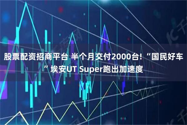 股票配资招商平台 半个月交付2000台! “国民好车”埃安UT Super跑出加速度