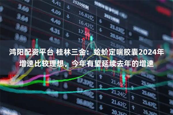 鸿阳配资平台 桂林三金：蛤蚧定喘胶囊2024年增速比较理想，今年有望延续去年的增速