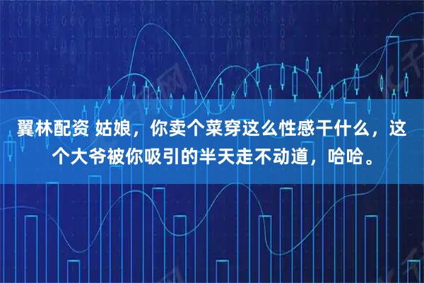 翼林配资 姑娘，你卖个菜穿这么性感干什么，这个大爷被你吸引的半天走不动道，哈哈。