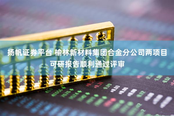 扬帆证券平台 榆林新材料集团合金分公司两项目可研报告顺利通过评审