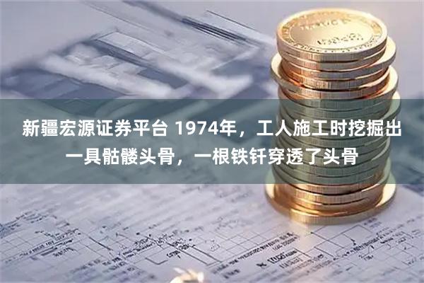 新疆宏源证券平台 1974年，工人施工时挖掘出一具骷髅头骨，一根铁钎穿透了头骨