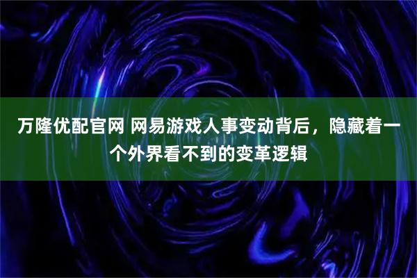 万隆优配官网 网易游戏人事变动背后，隐藏着一个外界看不到的变革逻辑