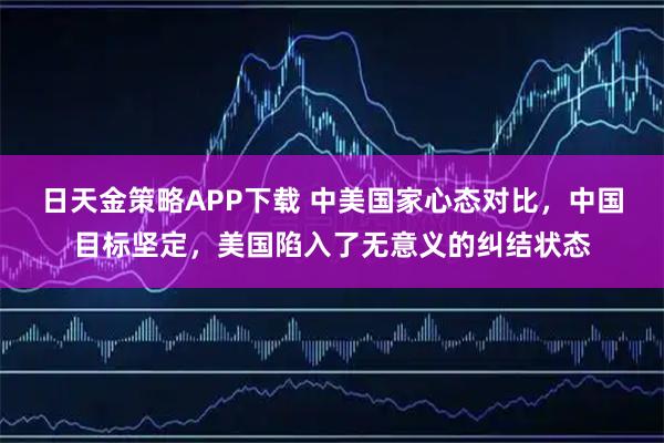 日天金策略APP下载 中美国家心态对比，中国目标坚定，美国陷入了无意义的纠结状态