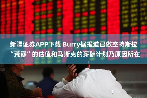 新疆证券APP下载 Burry据报道已做空特斯拉 “荒谬”的估值和马斯克的薪酬计划乃原因所在