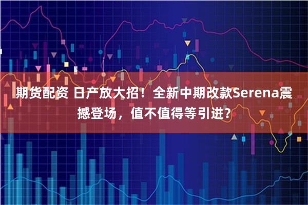 期货配资 日产放大招！全新中期改款Serena震撼登场，值不值得等引进？