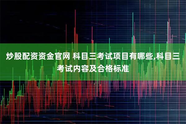 炒股配资资金官网 科目三考试项目有哪些,科目三考试内容及合格标准