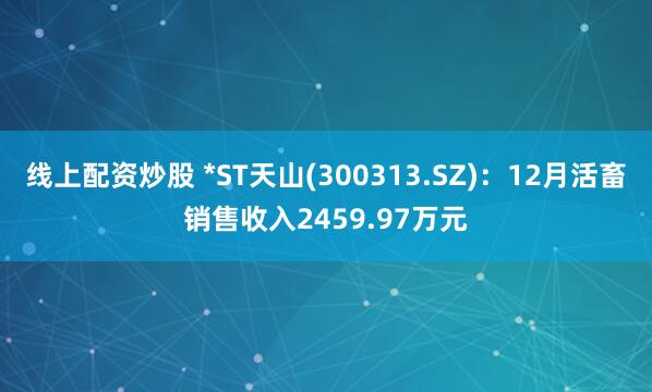 线上配资炒股 *ST天山(300313.SZ)：12月活畜销售收入2459.97万元