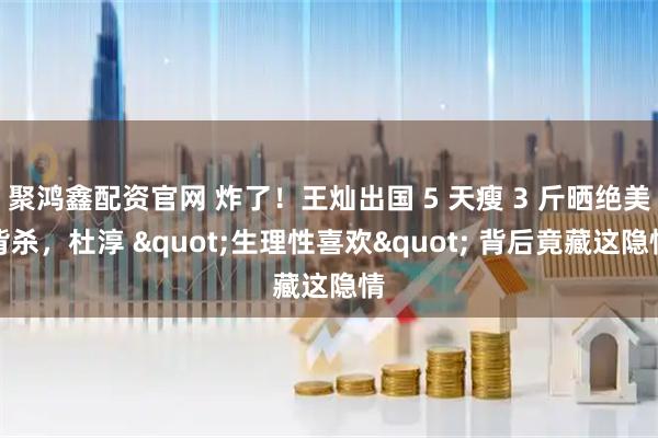 聚鸿鑫配资官网 炸了！王灿出国 5 天瘦 3 斤晒绝美背杀，杜淳 "生理性喜欢" 背后竟藏这隐情