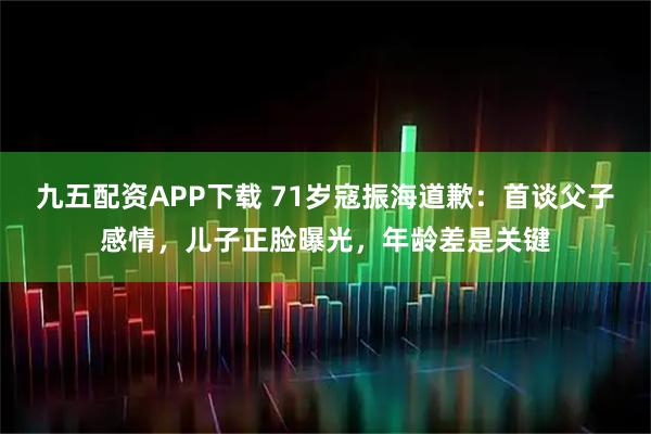 九五配资APP下载 71岁寇振海道歉：首谈父子感情，儿子正脸曝光，年龄差是关键