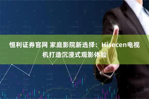 恒利证券官网 家庭影院新选择：Hisecen电视机打造沉浸式观影体验