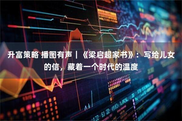 升富策略 播图有声｜《梁启超家书》：写给儿女的信，藏着一个时代的温度