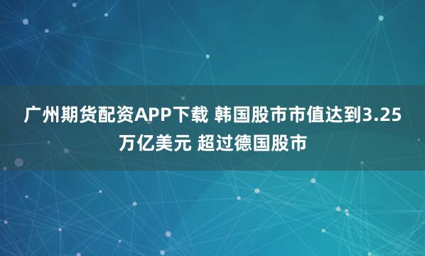 广州期货配资APP下载 韩国股市市值达到3.25万亿美元 超过德国股市