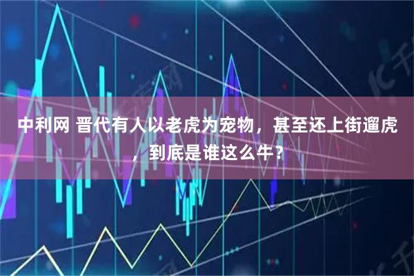 中利网 晋代有人以老虎为宠物，甚至还上街遛虎，到底是谁这么牛？