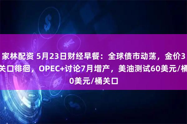 家林配资 5月23日财经早餐：全球债市动荡，金价3300关口徘徊，OPEC+讨论7月增产，美油测试60美元/桶关口