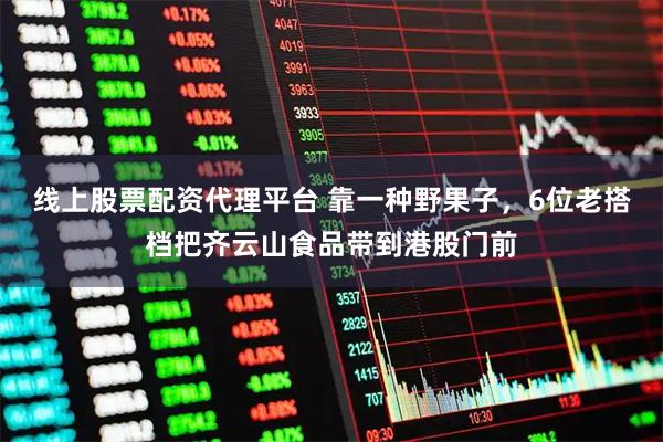 线上股票配资代理平台 靠一种野果子,6位老搭档把齐云山食品带到港股门前