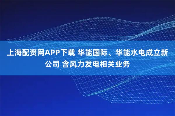 上海配资网APP下载 华能国际、华能水电成立新公司 含风力发电相关业务