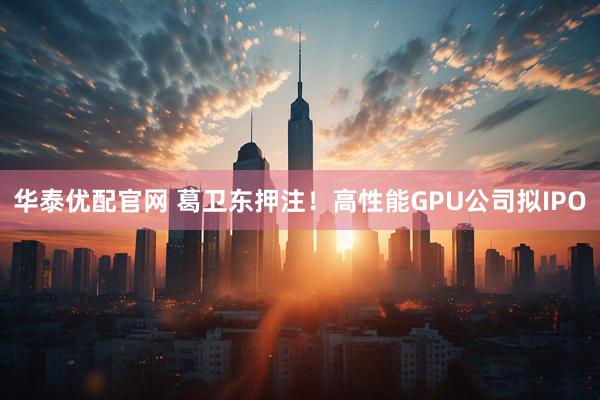 华泰优配官网 葛卫东押注！高性能GPU公司拟IPO
