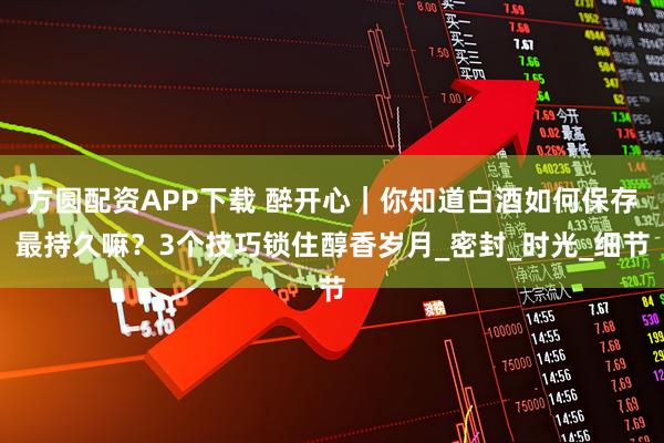 方圆配资APP下载 醉开心｜你知道白酒如何保存最持久嘛？3个技巧锁住醇香岁月_密封_时光_细节