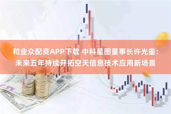 和业众配资APP下载 中科星图董事长许光銮：未来五年持续开拓空天信息技术应用新场景