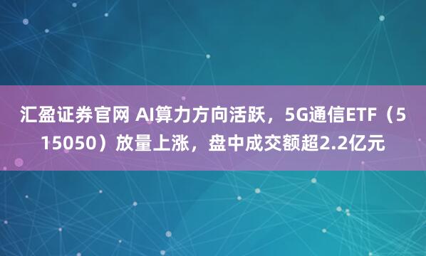 汇盈证券官网 AI算力方向活跃，5G通信ETF（515050）放量上涨，盘中成交额超2.2亿元