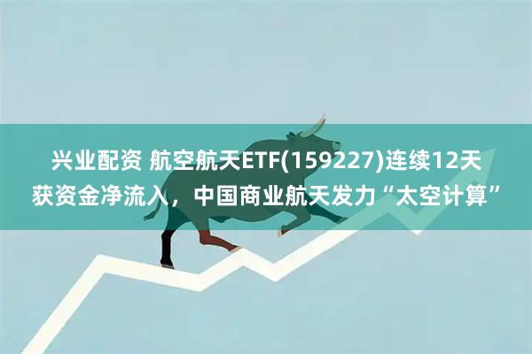 兴业配资 航空航天ETF(159227)连续12天获资金净流入,中国商业航天发力“太空计算”