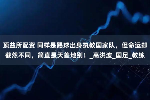 顶益所配资 同样是踢球出身执教国家队,但命运却截然不同,简直是天差地别!_高洪波_国足_教练