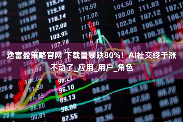 逸富盈策略官网 下载量暴跌80%！AI社交终于涨不动了_应用_用户_角色
