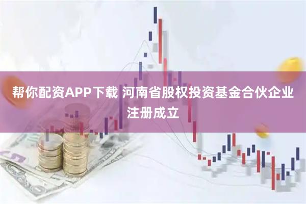 帮你配资APP下载 河南省股权投资基金合伙企业注册成立