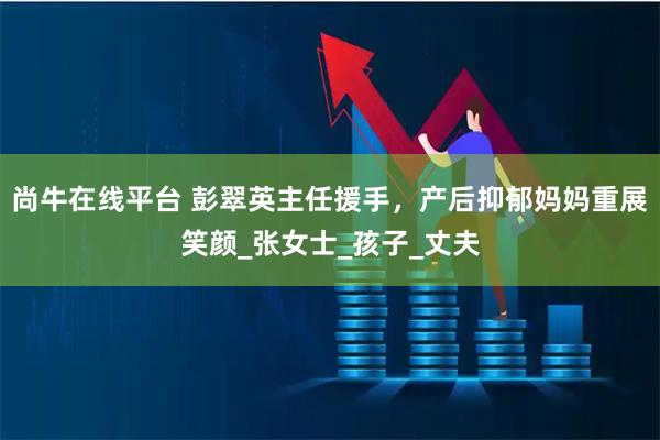 尚牛在线平台 彭翠英主任援手,产后抑郁妈妈重展笑颜_张女士_孩子_丈夫