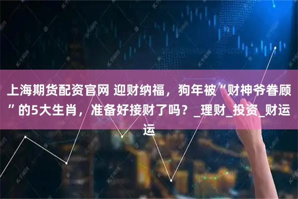 上海期货配资官网 迎财纳福，狗年被“财神爷眷顾”的5大生肖，准备好接财了吗？_理财_投资_财运