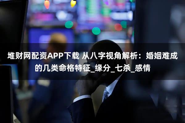 堆财网配资APP下载 从八字视角解析：婚姻难成的几类命格特征_缘分_七杀_感情