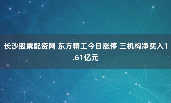 长沙股票配资网 东方精工今日涨停 三机构净买入1.61亿元