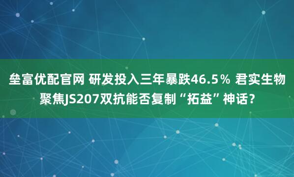 垒富优配官网 研发投入三年暴跌46.5％ 君实生物聚焦JS207双抗能否复制“拓益”神话？
