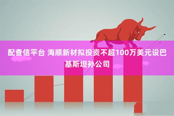 配查信平台 海顺新材拟投资不超100万美元设巴基斯坦孙公司