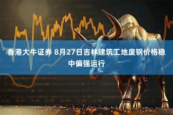 香港大牛证券 8月27日吉林建筑工地废钢价格稳中偏强运行