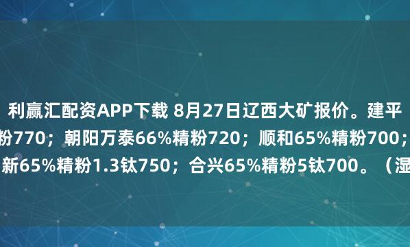 利赢汇配资APP下载 8月27日辽西大矿报价。建平盛德日新矿业66%精粉770；朝阳万泰66%精粉720；顺和65%精粉700；北票鼎新65%精粉1.3钛750；合兴65%精粉5钛700。（湿基不含税出厂价；单位：元/吨）