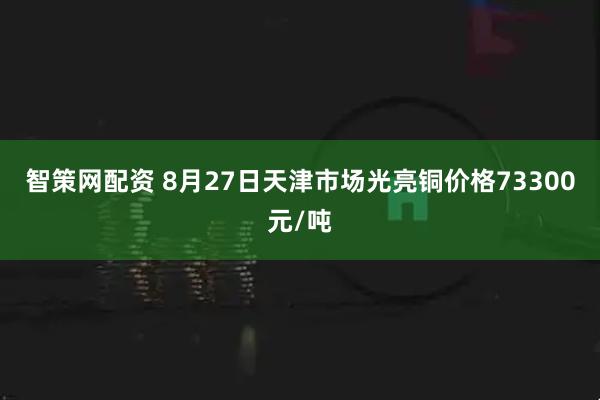 智策网配资 8月27日天津市场光亮铜价格73300元/吨
