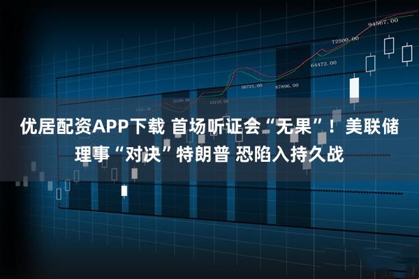 优居配资APP下载 首场听证会“无果”！美联储理事“对决”特朗普 恐陷入持久战