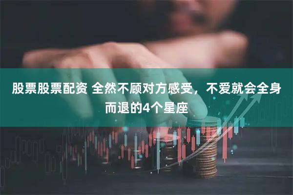 股票股票配资 全然不顾对方感受，不爱就会全身而退的4个星座