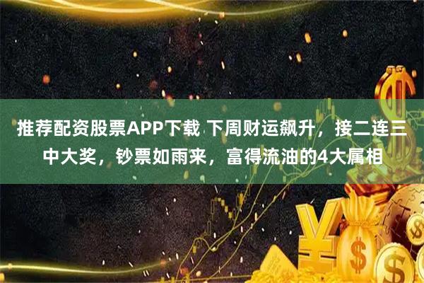 推荐配资股票APP下载 下周财运飙升，接二连三中大奖，钞票如雨来，富得流油的4大属相
