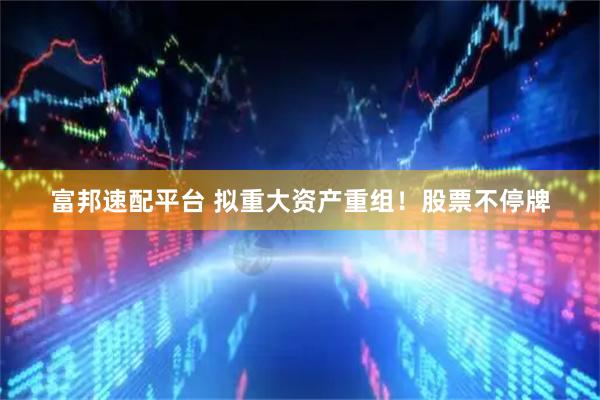 富邦速配平台 拟重大资产重组！股票不停牌